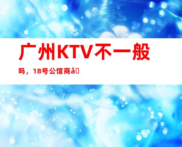 广州KTV不一般吗,18号公馆商务会所拥有好的团队