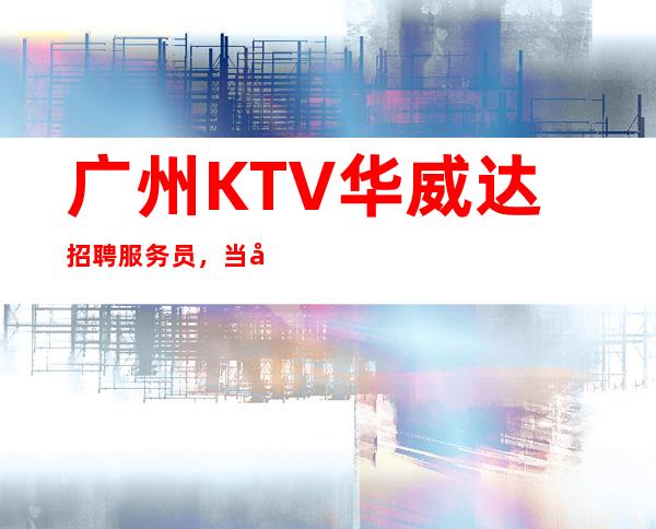 广州KTV华威达招聘服务员,当天安排上班不收杂费