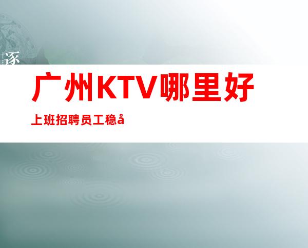 广州KTV哪里好上班招聘员工稳定可靠