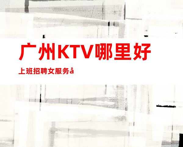 广州KTV哪里好上班招聘女服务员福利待遇很靠谱