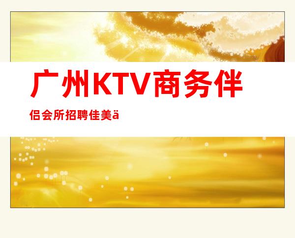 广州KTV商务伴侣会所招聘佳美会才艺优先录用