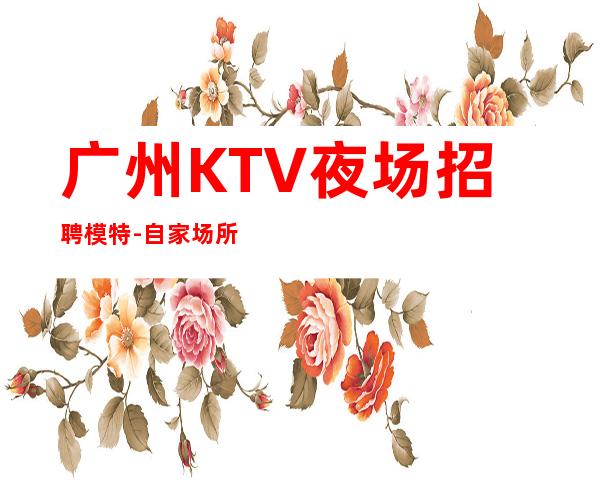 广州KTV夜场招聘模特-自家场所上班日结1500起步