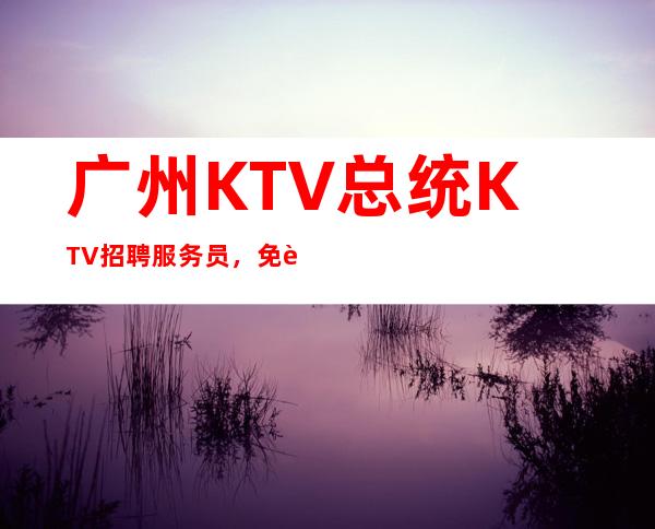 广州KTV总统KTV招聘服务员,免费住宿-场
