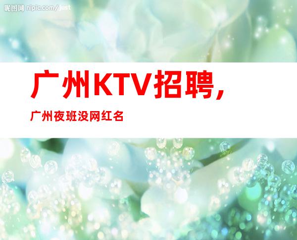 广州KTV招聘,广州夜班没网红名气大交通便利朝夕不倦