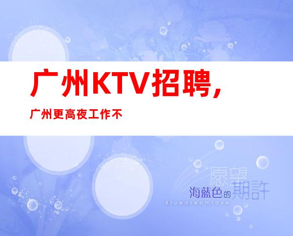 广州KTV招聘,广州更高夜工作不用工衣无任务