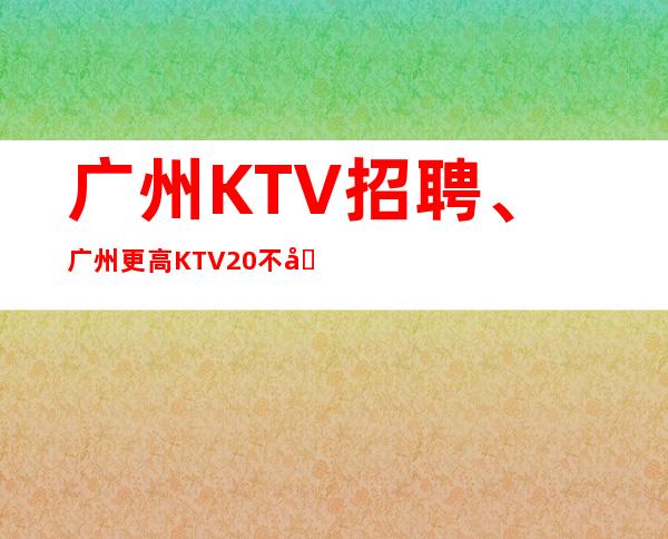 广州KTV招聘、广州更高KTV20不卡身高只看颜子、好上
