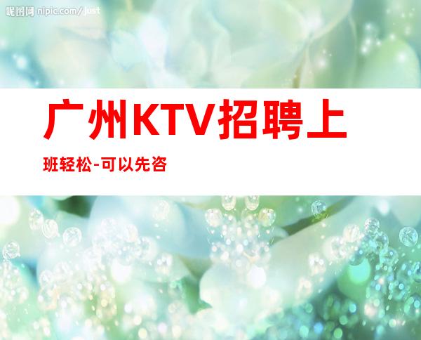 广州KTV招聘上班轻松-可以先咨询我了解夜总会工作