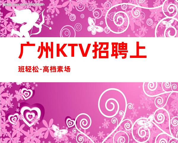 广州KTV招聘上班轻松-高档素场KTV招聘-每天拿高工资