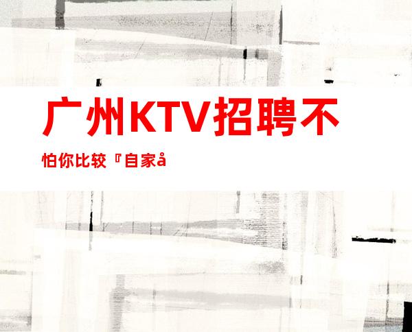 广州KTV招聘不怕你比较『自家场所』不限人数