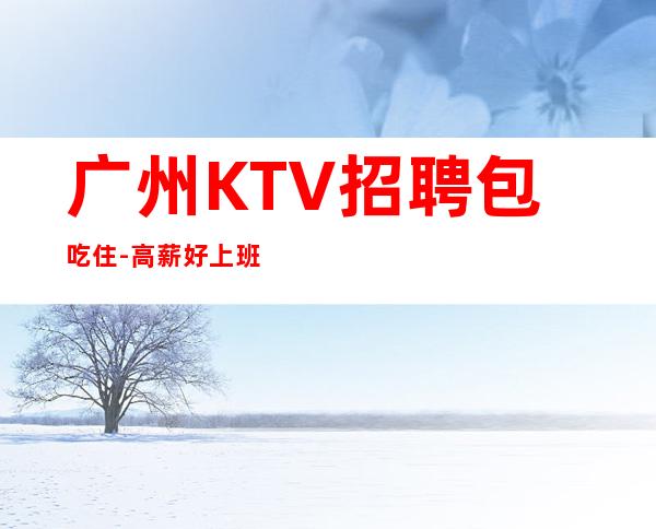 广州KTV招聘包吃住-高薪好上班的KTV招聘