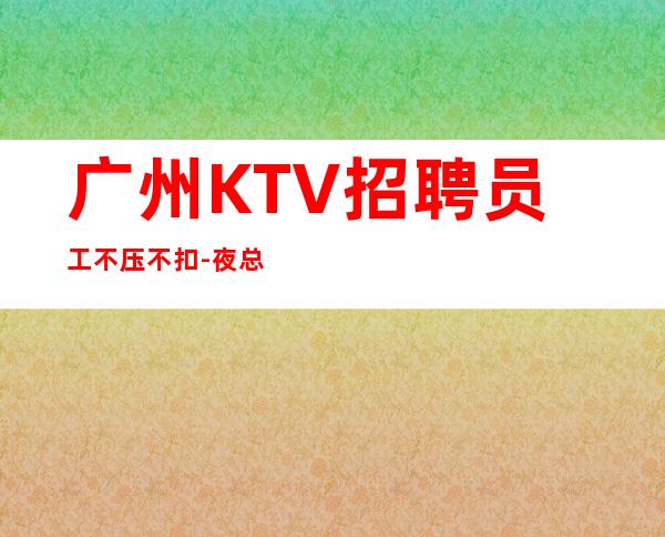 广州KTV招聘员工不压不扣-夜总会应聘如何避免被坑