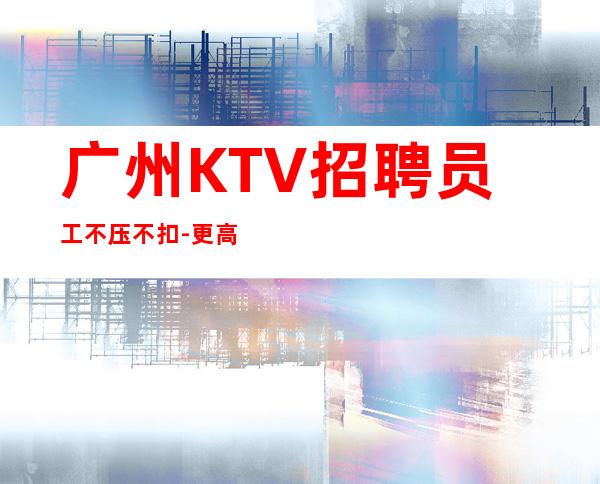 广州KTV招聘员工不压不扣-更高场所起步人少上班稳定