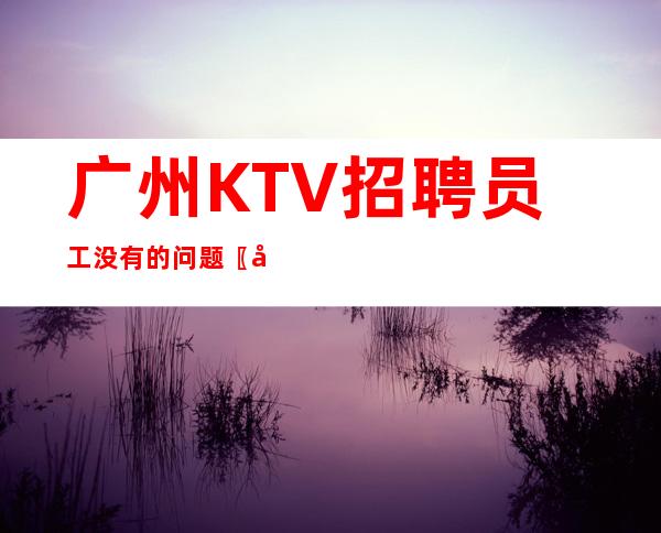 广州KTV招聘员工没有的问题〖大型好上班〗保底二班