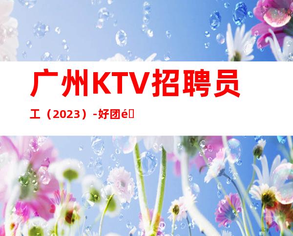 广州KTV招聘员工(2023)-好团队好起点报销往返车票