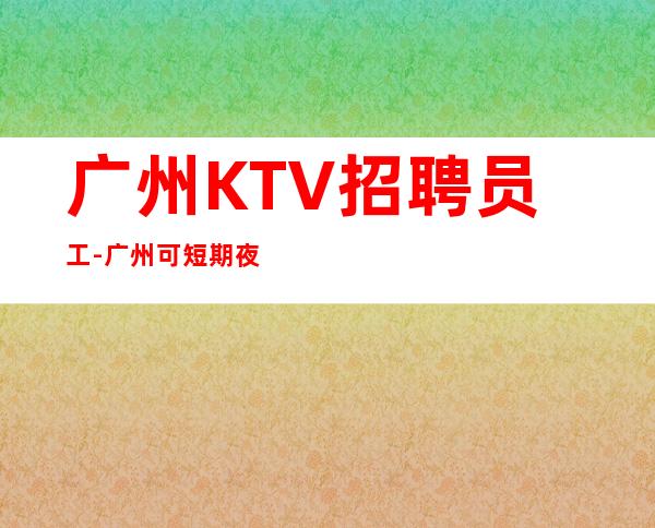 广州KTV招聘员工-广州可短期夜总会平时很多