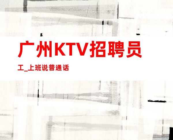 广州KTV招聘员工_上班说普通话好夜总会解决住宿