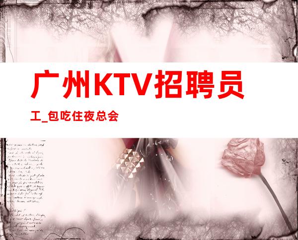 广州KTV招聘员工_包吃住夜总会优先勤能补拙