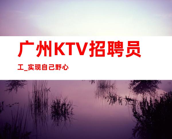 广州KTV招聘员工_实现自己野心生意好夜总会工资