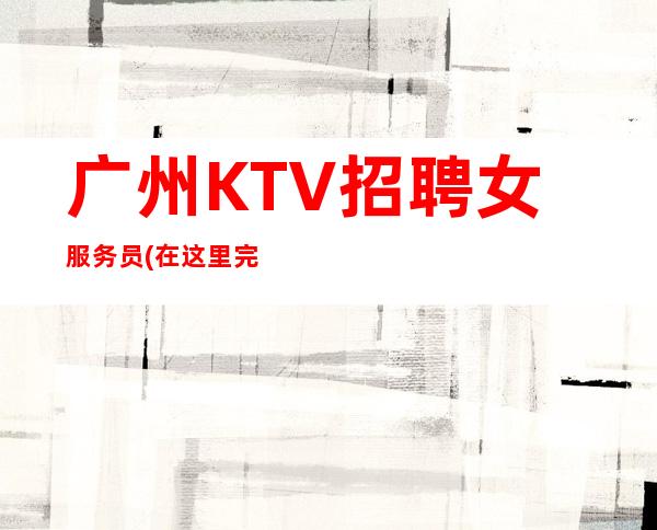 广州KTV招聘女服务员(在这里完全可以完成高薪的收入以及你的理想)