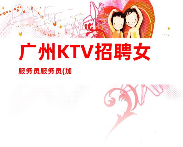 广州KTV招聘女服务员服务员(加入我们让你每天至少进口袋)