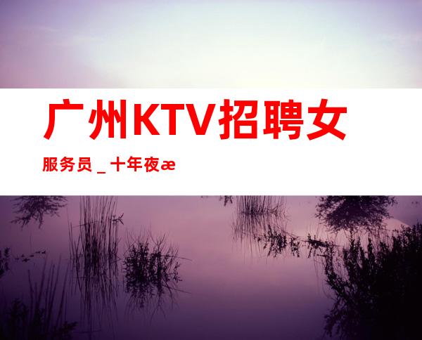 广州KTV招聘女服务员_十年夜总会团队