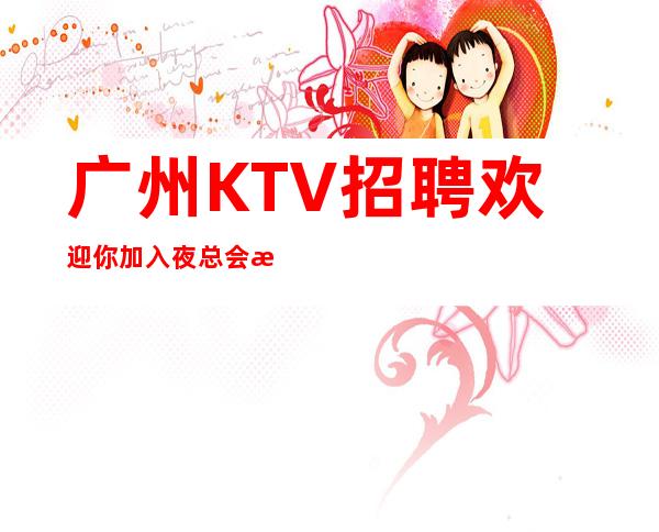 广州KTV招聘欢迎你加入夜总会排名推荐