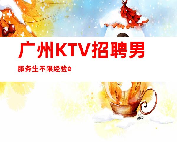 广州KTV招聘男服务生=不限经验要求无任务入门门槛低