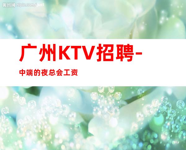 广州KTV招聘-中端的夜总会工资娱乐典范
