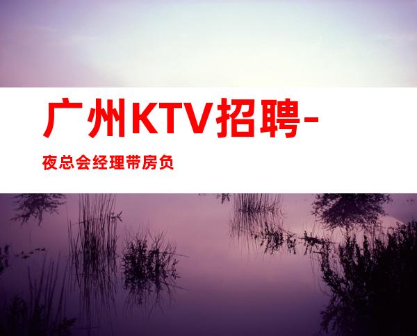 广州KTV招聘-夜总会经理带房负责包上班-更新求职服务员岗位信息