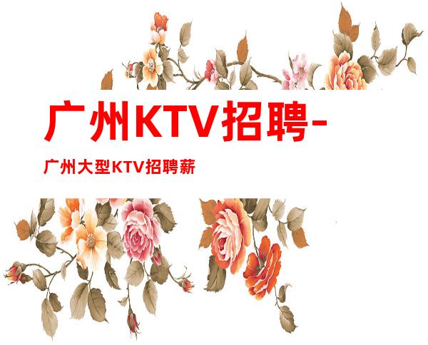 广州KTV招聘-广州大型KTV招聘薪资长期合作招聘