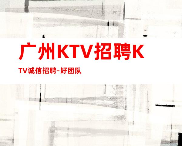 广州KTV招聘KTV诚信招聘-好团队好起点