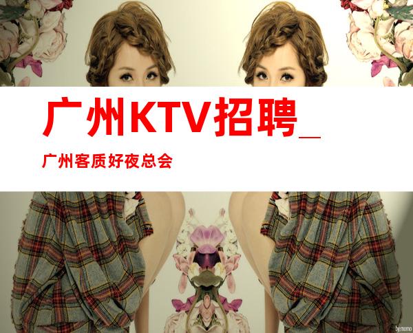 广州KTV招聘_广州客质好夜总会更高短期看脸蛋