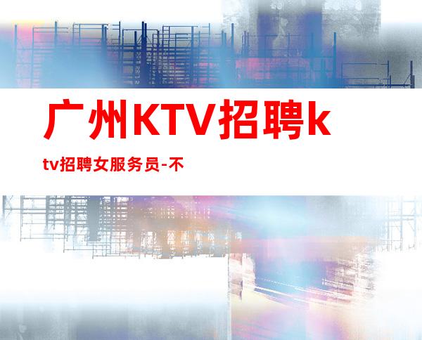 广州KTV招聘ktv招聘女服务员-不缺客源不缺生意
