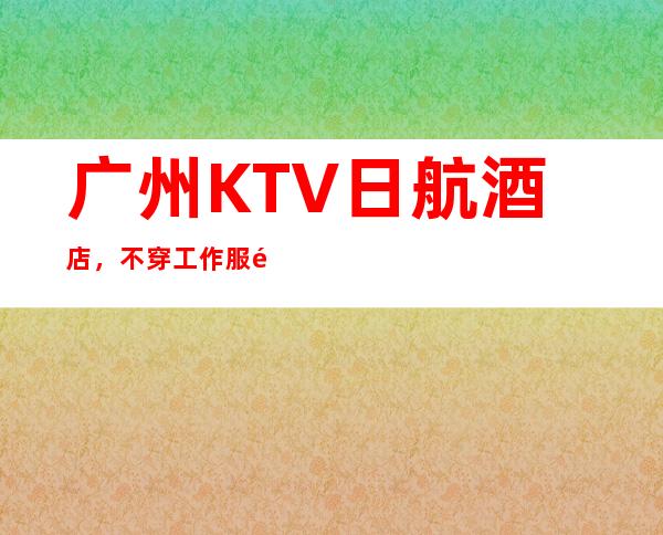 广州KTV日航酒店,不穿工作服高素质场所