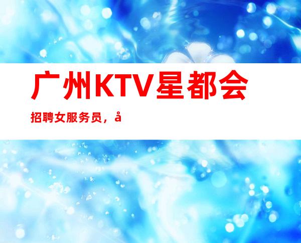 广州KTV星都会招聘女服务员，当天安排上班不收杂费