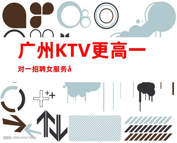 广州KTV更高一对一招聘女服务员效率包上班下班上二班
