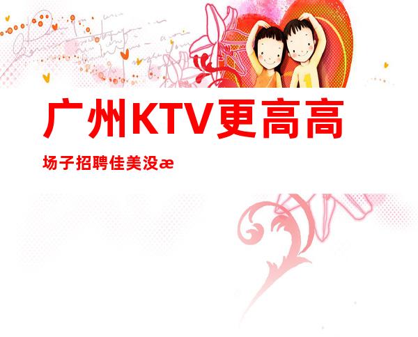 广州KTV更高高场子招聘佳美没有垃圾房