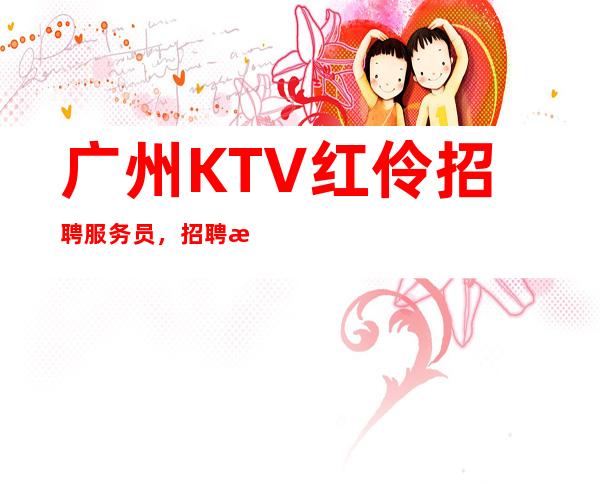 广州KTV红伶招聘服务员,招聘有梦想的女孩包吃住