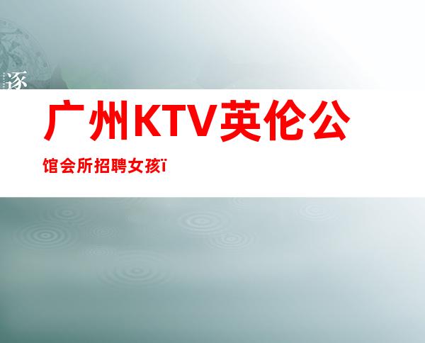 广州KTV英伦公馆会所招聘女孩,不穿工作服高素质场所