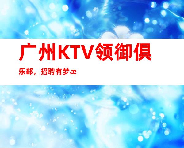 广州KTV领御俱乐部,招聘有梦想的女孩包吃住