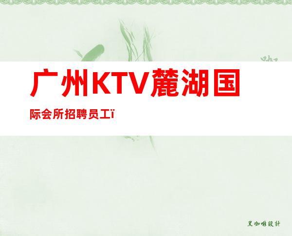 广州KTV麓湖国际会所招聘员工,招聘有梦想的女孩包吃住