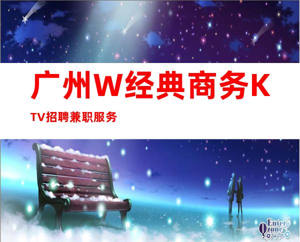 广州W经典商务KTV招聘兼职服务生东汉团队直招