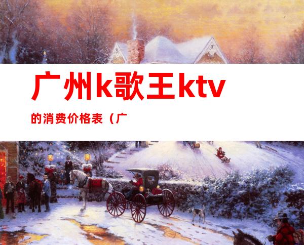 广州k歌王ktv的消费价格表(广州k歌王电话地址)