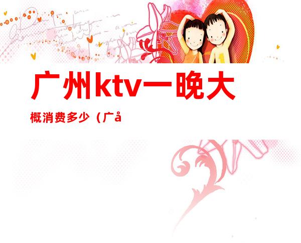 广州ktv一晚大概消费多少(广州ktv一晚大概消费多少)