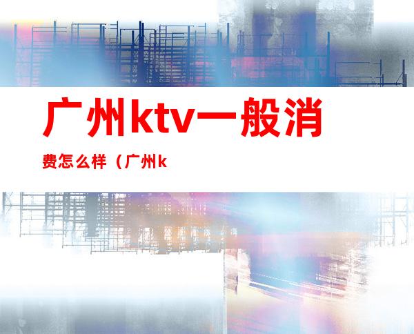 广州ktv一般消费怎么样(广州ktv哪里比较好)