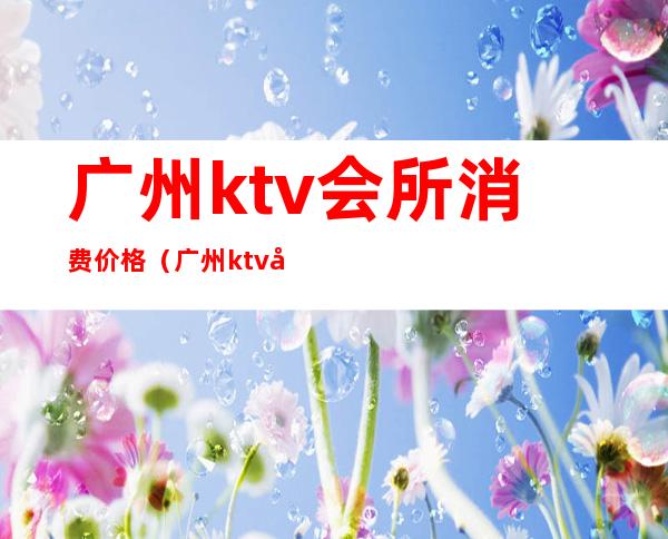 广州ktv会所消费价格(广州ktv包厢多少钱)