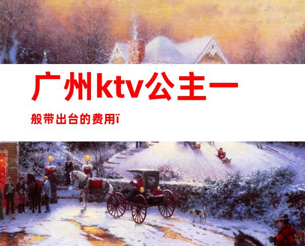 广州ktv公主一般带出台的费用(广州哪家ktv公主可以带出去)