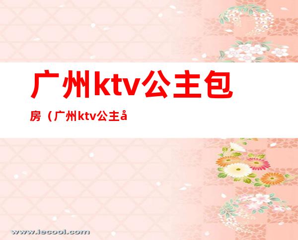 广州ktv公主包房(广州ktv公主小费是多少)