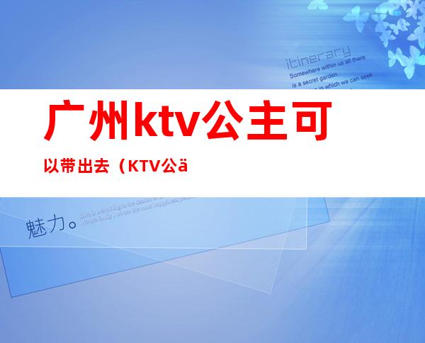 广州ktv公主可以带出去(KTV公主能带出去吗)