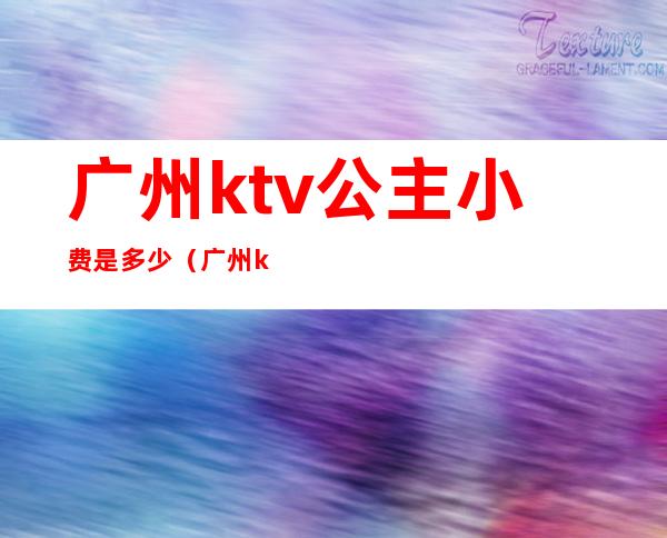 广州ktv公主小费是多少(广州ktv公主带出来要钱吗)